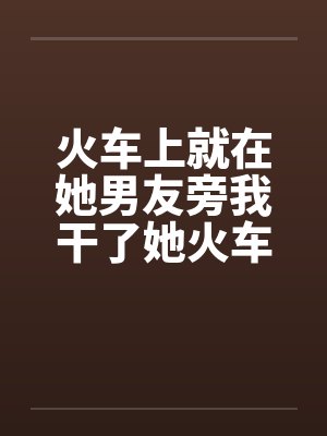 火车上就在她男友旁我干了她火车里的一次激情封面