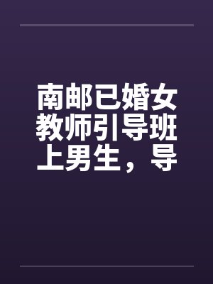 南邮已婚女教师引导班上男生，导致怀孕并堕胎封面