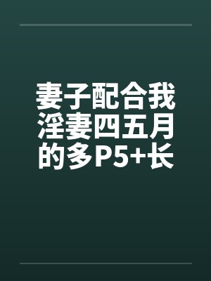 妻子配合我淫妻四五月的多P5+长篇连载十一+封面