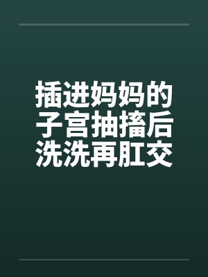 插进妈妈的子宫抽搐后洗洗再肛交封面