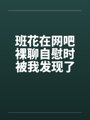 班花在网吧裸聊自慰时被我发现了封面