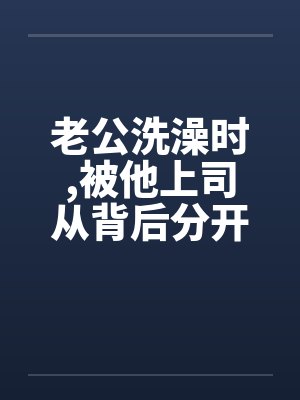老公洗澡时，被他上司从背后分开我的大腿